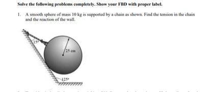 Solve the following problems completely. Show your FBD with proper label.
1. A smooth sphere of mass 10 kg is supported by a chain as shown. Find the tension in the chain
and the reaction of the wall.
25 cm
23

