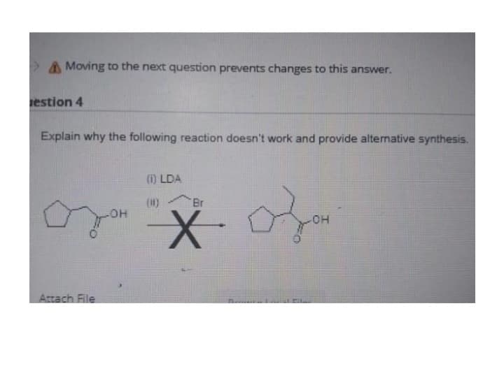 Moving to the next question prevents changes to this answer.
estion 4
Explain why the following reaction doesn't work and provide alternative synthesis.
Attach File
OH
(1) LDA
Br
X. Ofor
OH