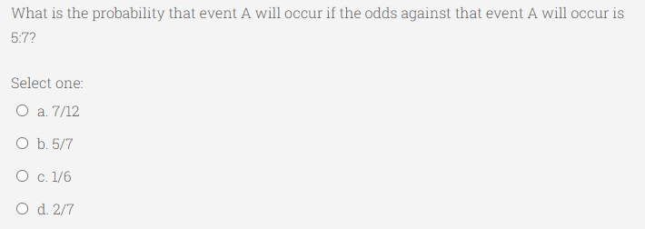 What is the probability that event A will occur if the odds against that event A will occur is
5:7?
Select one:
O a. 7/12
O b. 5/7
O c. 1/6
O d. 2/7
