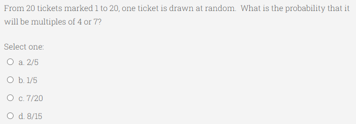 From 20 tickets marked 1 to 20, one ticket is drawn at random. What is the probability that it
will be multiples of 4 or 7?
Select one:
O a. 2/5
O b. 1/5
O c. 7/20
O d. 8/15
