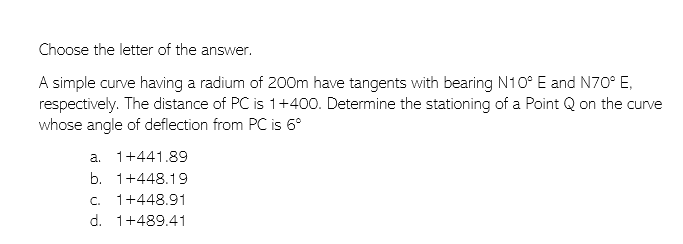 Choose the letter of the answer.
A simple curve having a radium of 200m have tangents with bearing N10° E and N70° E,
respectively. The distance of PC is 1+400. Determine the stationing of a Point Q on the curve
whose angle of deflection from PC is 6º
a. 1+441.89
b. 1+448.19
C. 1+448.91
d. 1+489.41