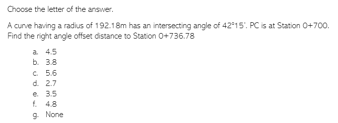 Choose the letter of the answer.
A curve having a radius of 192.18m has an intersecting angle of 42°15'. PC is at Station 0+700.
Find the right angle offset distance to Station 0+736.78
a. 4.5
b. 3.8
c. 5.6
d. 2.7
e. 3.5
f. 4.8
9. None