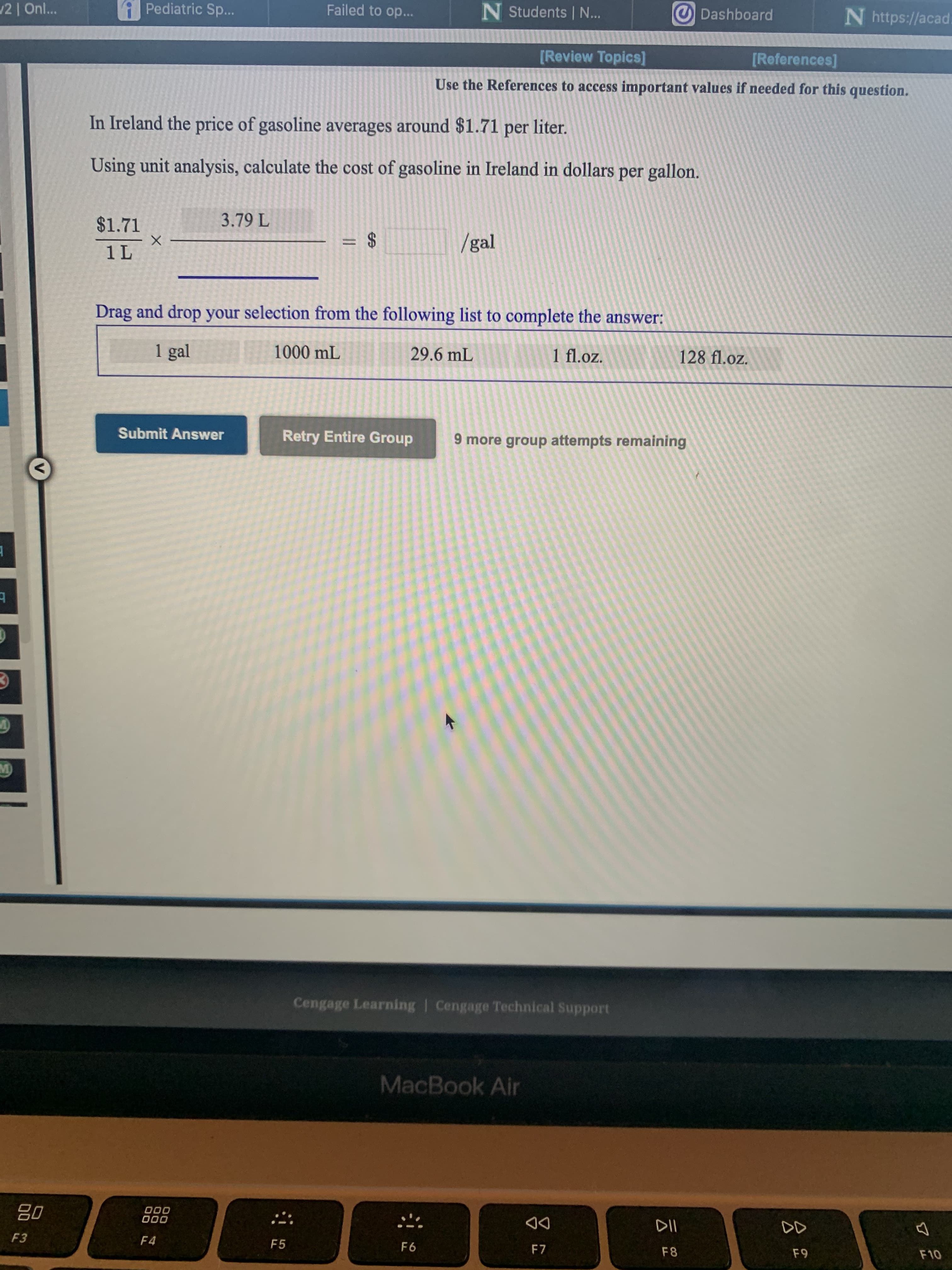 In Ireland the price of gasoline averages around $1.71 per liter.
Using unit analysis, calculate the cost of gasoline in Ireland in dollars per gallon.
$1.71
3.79 L
=%24
/gal
%3D
1 L
Drag and drop your selection from the following list to complete the answer:
1 gal
1000 mL
29.6 mL
1 fl.oz.
128 fl.oz.
