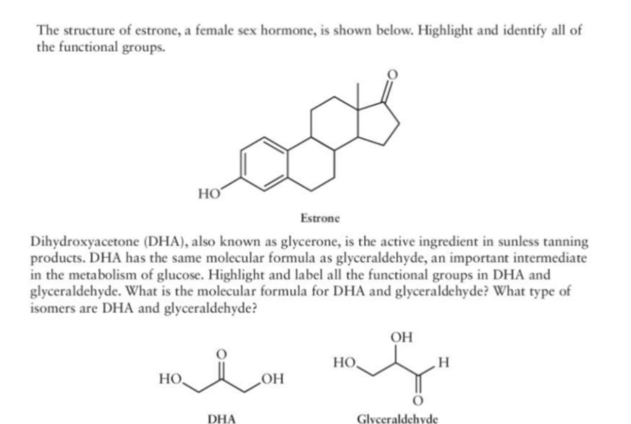 The structure of estrone, a female sex hormone, is shown below. Highlight and identify all of
the functional groups.
но
Estrone
Dihydroxyacetone (DHA), also known as glycerone, is the active ingredient in sunless tanning
products. DHA has the same molecular formula as glyceraldehyde, an important intermediate
in the metabolism of glucose. Highlight and label all the functional groups in DHA and
glyceraldehyde. What is the molecular formula for DHA and glyceraldehyde? What type of
isomers are DHA and glyceraldehyde?
OH
но,
HO,
LOH
DHA
Glyceraldehyde
