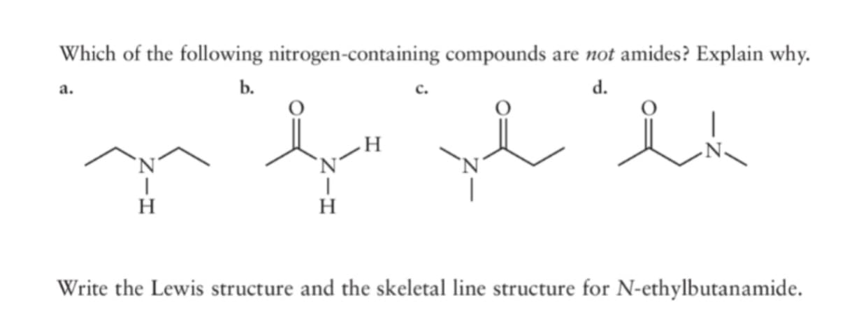 Which of the following nitrogen-containing compounds are not amides? Explain why.
a.
b.
d.
`N´
`N´
H
Write the Lewis structure and the skeletal line structure for N-ethylbutanamide.
