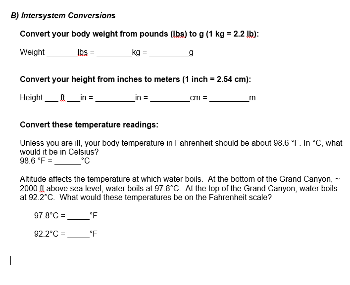 B) Intersystem Conversions
Convert your body weight from pounds (Ibs) to g (1 kg = 2.2 Ib):
Weight
Ibs =
_kg =
g
Convert your height from inches to meters (1 inch = 2.54 cm):
Height
ft_in =
in =
cm =
m
Convert these temperature readings:
Unless you are ill, your body temperature in Fahrenheit should be about 98.6 °F. In °C, what
would it be in Celsius?
98.6 °F =
°C
Altitude affects the temperature at which water boils. At the bottom of the Grand Canyon, -
2000 ft above sea level, water boils at 97.8°C. At the top of the Grand Canyon, water boils
at 92.2°C. What would these temperatures be on the Fahrenheit scale?
97.8°C =
°F
92.2°C =
°F
