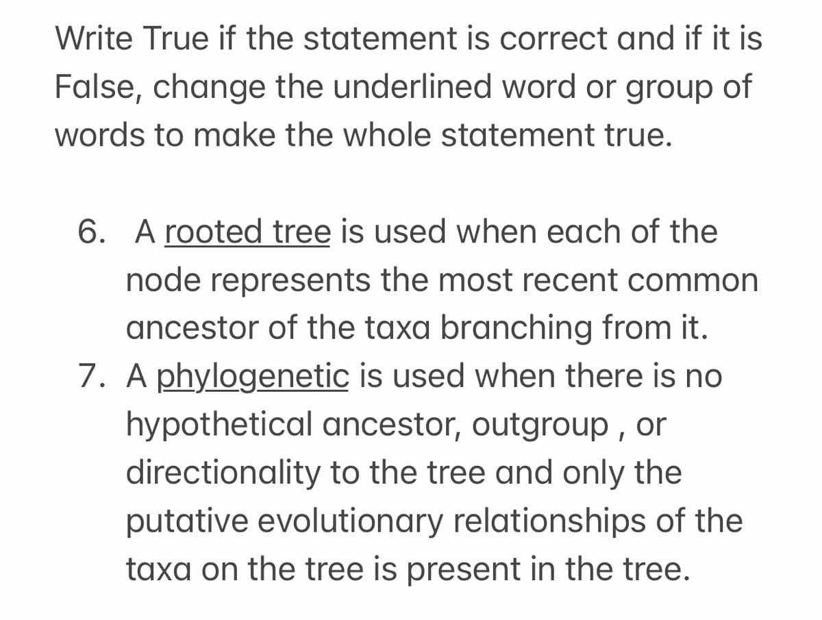 Write True if the statement is correct and if it is
False, change the underlined word or group of
words to make the whole statement true.
6. A rooted tree is used when each of the
node represents the most recent common
ancestor of the taxa branching from it.
7. A phylogenetic is used when there is no
hypothetical ancestor, outgroup , or
directionality to the tree and only the
putative evolutionary relationships of the
taxa on the tree is present in the tree.
