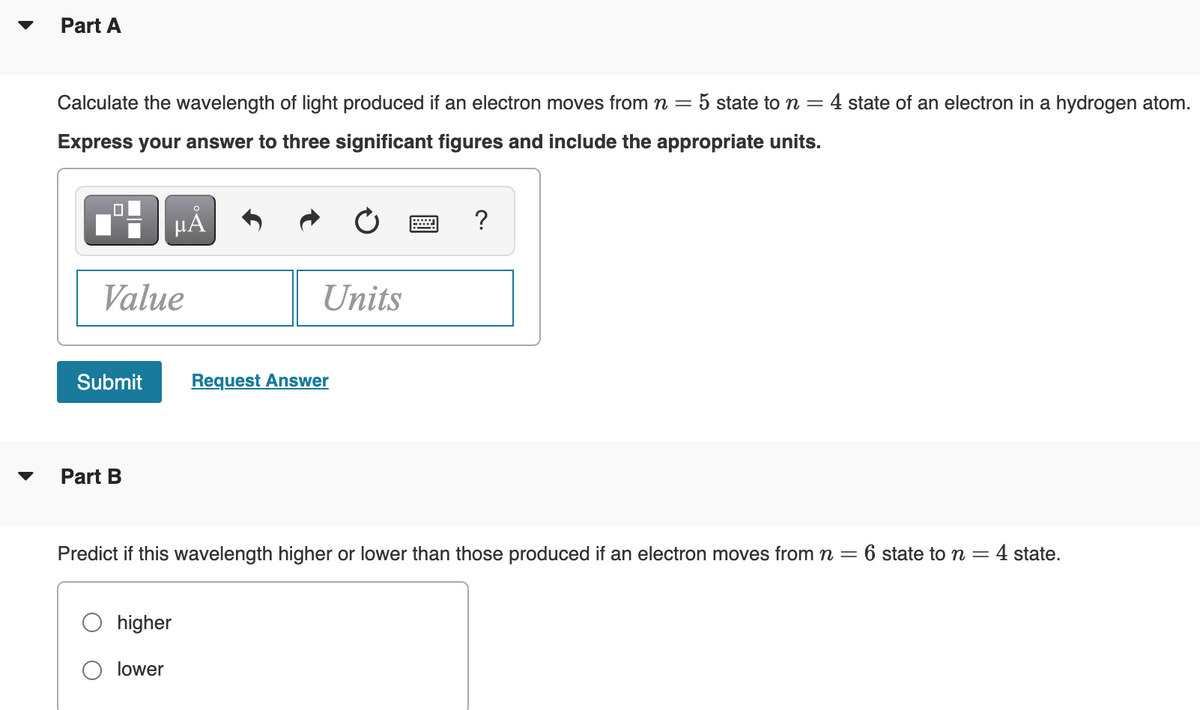 Part A
Calculate the wavelength of light produced if an electron moves from n=
5 state to n =
4 state of an electron in a hydrogen atom.
Express your answer to three significant figures and include the appropriate units.
HA
?
Value
Units
Submit
Request Answer
Part B
Predict if this wavelength higher or lower than those produced if an electron moves from n =
= 6 state to n = 4 state.
higher
O lower
