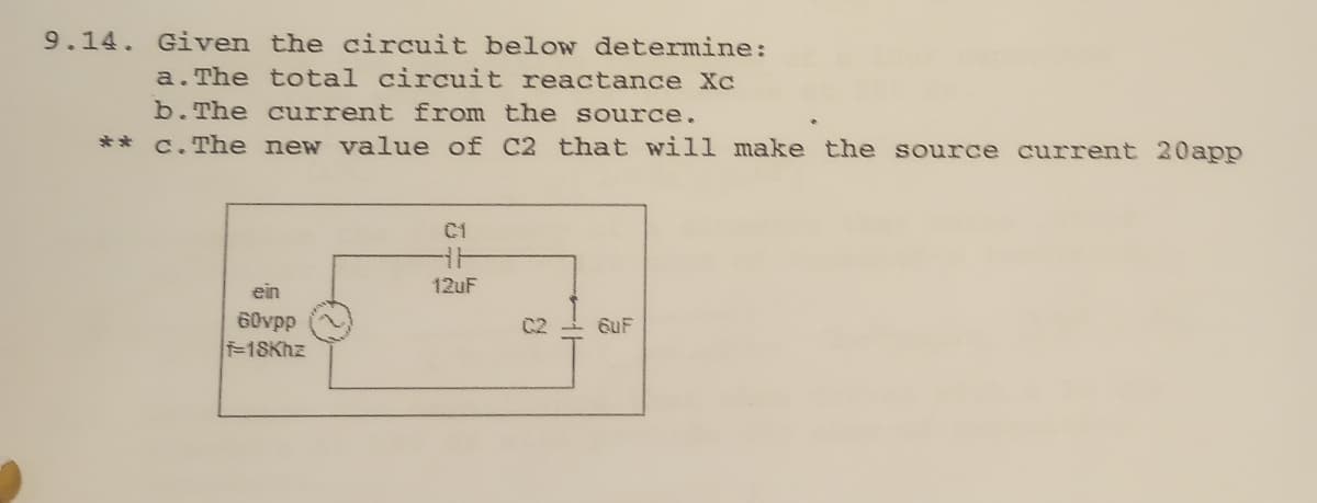 9.14. Given the circuit below determine:
a. The total circuit reactance Xc
b. The current from the source.
**c. The new value of C2 that will make the source current 20app
C1
HH
12uF
ein
60vpp
C2
6uF
-18Khz