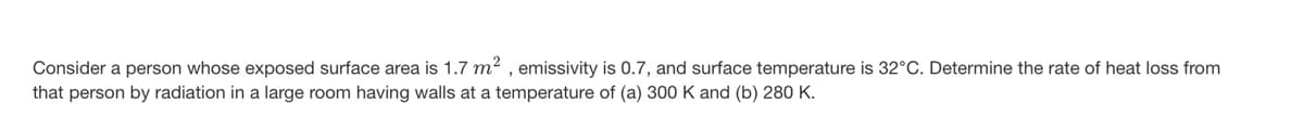 Consider a person whose exposed surface area is 1.7 m², emissivity is 0.7, and surface temperature is 32°C. Determine the rate of heat loss from
that person by radiation in a large room having walls at a temperature of (a) 300 K and (b) 280 K.