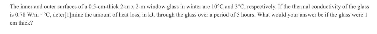 The inner and outer surfaces of a 0.5-cm-thick 2-m x 2-m window glass in winter are 10°C and 3°C, respectively. If the thermal conductivity of the glass
is 0.78 W/m. °C, deter[1]mine the amount of heat loss, in kJ, through the glass over a period of 5 hours. What would your answer be if the glass were 1
cm thick?