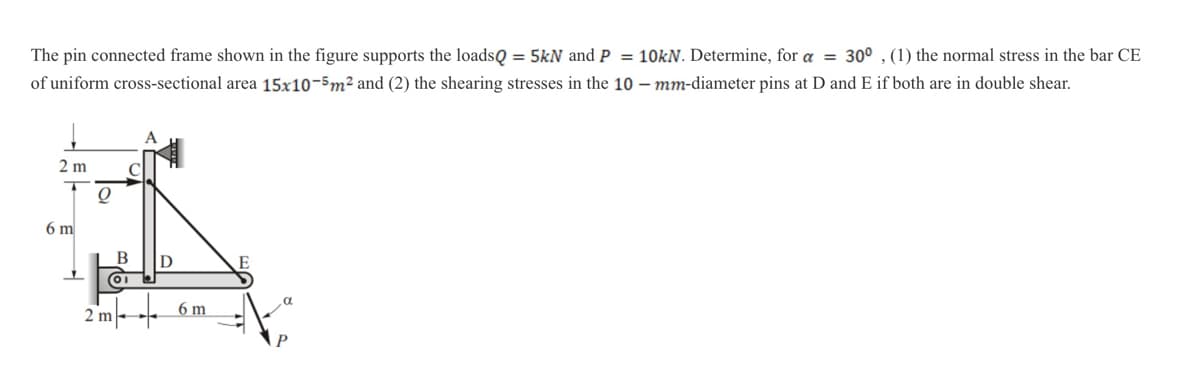 The pin connected frame shown in the figure supports the loadsQ = 5kN and P = 10kN. Determine, for a = 30°, (1) the normal stress in the bar CE
of uniform cross-sectional area 15x10-5m² and (2) the shearing stresses in the 10-mm-diameter pins at D and E if both are in double shear.
2 m
6 m
O
B
01
2 m
D
6 m
E