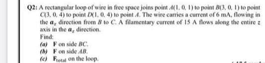 Q2: A rectangular loop of wire in free space joins point A(1, 0, 1) to point B(3, 0, 1) to point
C(3, 0, 4) to point D(1, 0, 4) to point 4. The wire carries a current of 6 mA, flowing in
the a, direction from B to C. A filamentary current of 15 A flows along the entire a
axis in the a, direction.
Find:
(a) F on side BC.
(b) F on side AB.
(c) Fotal on the loop.