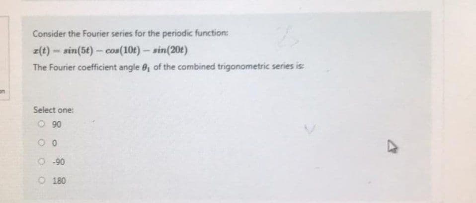 on
Consider the Fourier series for the periodic function:
z(t)=sin(5t) - cos(10t) - sin(20t)
The Fourier coefficient angle 0₁ of the combined trigonometric series is:
Select one:
O 90
00
O -90
O 180