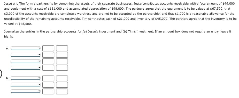 Jesse and Tim form a partnership by combining the assets of their separate businesses. Jesse contributes accounts receivable with a face amount of $49,000
and equipment with a cost of $181,000 and accumulated depreciation of $98,000. The partners agree that the equipment is to be valued at $67,500, that
$3,000 of the accounts receivable are completely worthless and are not to be accepted by the partnership, and that $1,700 is a reasonable allowance for the
uncollectibility of the remaining accounts receivable. Tim contributes cash of $21,000 and inventory of $45,000. The partners agree that the inventory is to be
valued at $48,500.
Journalize the entries in the partnership accounts for (a) Jesse's investment and (b) Tim's investment. If an amount box does not require an entry, leave it
blank.
a.
b.