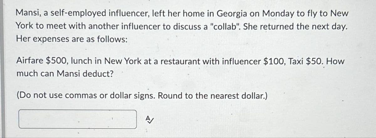Mansi, a self-employed influencer, left her home in Georgia on Monday to fly to New
York to meet with another influencer to discuss a "collab". She returned the next day.
Her expenses are as follows:
Airfare $500, lunch in New York at a restaurant with influencer $100, Taxi $50. How
much can Mansi deduct?
(Do not use commas or dollar signs. Round to the nearest dollar.)