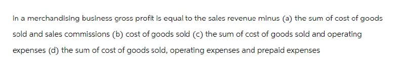 in a merchandising business gross profit is equal to the sales revenue minus (a) the sum of cost of goods
sold and sales commissions (b) cost of goods sold (c) the sum of cost of goods sold and operating
expenses (d) the sum of cost of goods sold, operating expenses and prepaid expenses