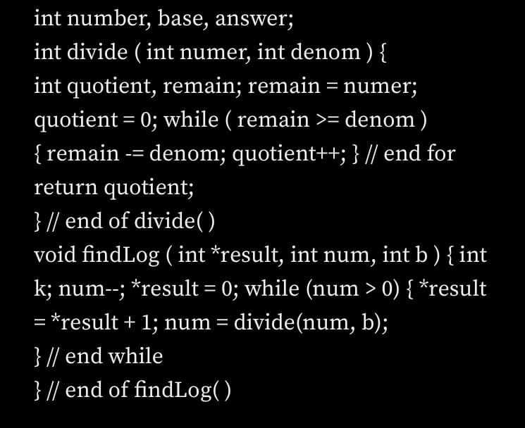 int number, base, answer;
int divide (int numer, int denom ) {
int quotient, remain; remain = numer;
quotient = 0; while ( remain >= denom)
{ remain -= denom; quotient++; } // end for
return quotient;
} // end of divide()
void findLog (int *result, int num, int b ) { int
k; num--; *result = 0; while (num > 0) { *result
= *result + 1; num = divide(num, b);
}
// end while
} // end of findLog()