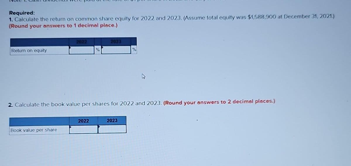 Required:
1. Calculate the return on common share equity for 2022 and 2023. (Assume total equity was $1,588,900 at December 31, 2021.)
(Round your answers to 1 decimal place.)
Return on equity
2022
Book value per share
%
2022
2023
2. Calculate the book value per shares for 2022 and 2023. (Round your answers to 2 decimal places.)
%
2023