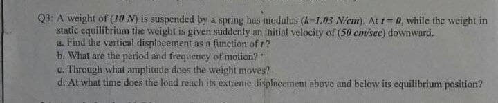 Q3: A weight of (10 M) is suspended by a spring has modulus (k-1.03 N/cm). At t= 0, while the weight in
static equilibrium the weight is given suddenly an initial velocity of (50 cm/sec) downward.
a. Find the vertical displacement as a function of 1?
b. What are the period and frequency of motion?
c. Through what amplitude does the weight moves?
d. At what time does the load reach its extreme displacement above and below its equilibrium position?