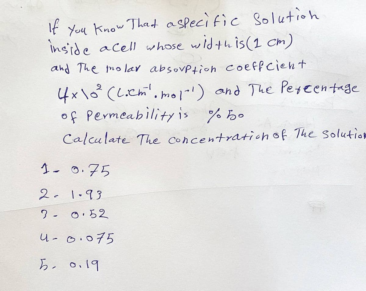 If You Know That a specific Solution
inside acell whose width is (1 cm)
and The molar absorption coeffcient
2
4x10² (Liem¹.mol"') and The Percentage
of Permeability is %50
Calculate The concentration of The Solution
1- 0.75
21.93
3- 0.52
4-0.075
5. 0.19