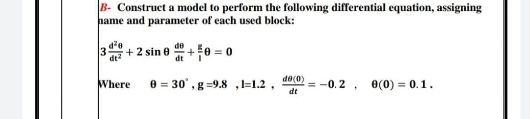 B- Construct a model to perform the following differential equation, assigning
hame and parameter of each used block:
d²0
de
3 + 2 sin 0 +0=0
dt²
dt
de (0)
Where 0 = 30°, g -9.8, 1=1.2,
= -0.2, 0 (0) = 0.1.
dt