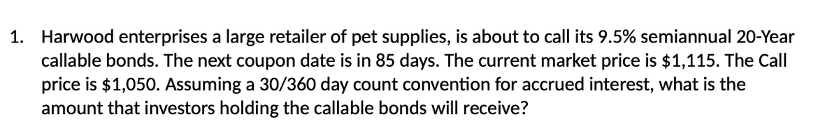 1. Harwood enterprises a large retailer of pet supplies, is about to call its 9.5% semiannual 20-Year
callable bonds. The next coupon date is in 85 days. The current market price is $1,115. The Call
price is $1,050. Assuming a 30/360 day count convention for accrued interest, what is the
amount that investors holding the callable bonds will receive?