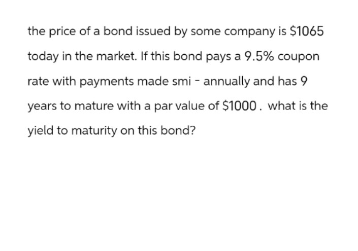 the price of a bond issued by some company is $1065
today in the market. If this bond pays a 9.5% coupon
rate with payments made smi - annually and has 9
years to mature with a par value of $1000. what is the
yield to maturity on this bond?