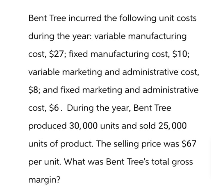 Bent Tree incurred the following unit costs
during the year: variable manufacturing
cost, $27; fixed manufacturing cost, $10;
variable marketing and administrative cost,
$8; and fixed marketing and administrative
cost, $6. During the year, Bent Tree
produced 30,000 units and sold 25,000
units of product. The selling price was $67
per unit. What was Bent Tree's total gross
margin?