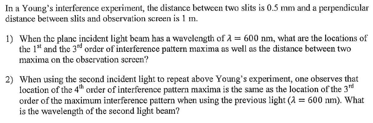 In a Young's interference experiment, the distance between two slits is 0.5 mm and a perpendicular
distance between slits and observation screen is 1 m.
www.
1) When the plane incident light beam has a wavelength of 600 nm, what are the locations of
the 1st and the 3rd order of interference pattern maxima as well as the distance between two
maxima on the observation screen?
2) When using the second incident light to repeat above Young's experiment, one observes that
location of the 4th order of interference pattern maxima is the same as the location of the 3rd
order of the maximum interference pattern when using the previous light (λ = 600 nm). What
is the wavelength of the second light beam?