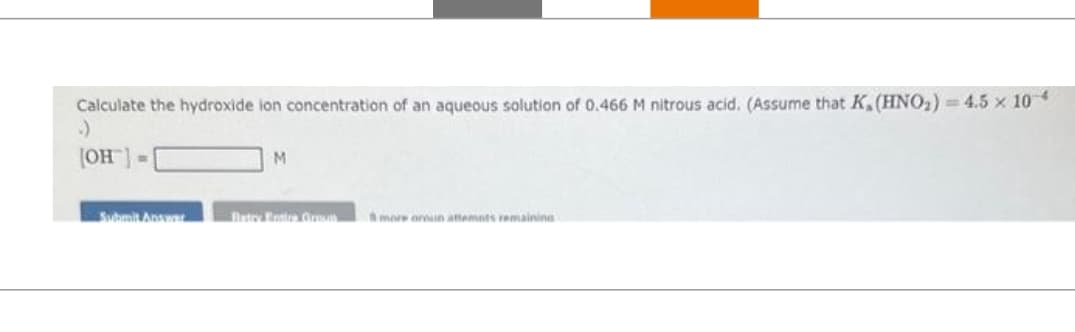 Calculate the hydroxide ion concentration of an aqueous solution of 0.466 M nitrous acid. (Assume that K. (HNO₂) = 4.5 x 104
[OH]
Submit Answar
M
Batry Entire Groun
more oroun attempts remaining