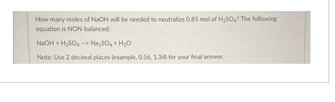 How many moles of NaOH will be needed to neutralize 0.85 mol of H₂SO4? The following
equation is NON-balanced:
NaOH + H₂SO4 --> Na2SO4 + H₂O
Note: Use 2 decimal places (example, 0.56, 1.34) for your final answer.