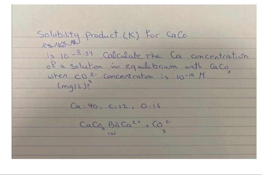 Solubility Product (K) for Calo
is 10-8.34 Calculate the Ca concentration
of a solution in equilibrium with CaCo
when co2- Concentration is 10-10 M.
(mg/L)?
Ca: 40, C₁ 12₁
Ca Co Bà Cả 2
(S)
0:16
+ CO²-
Co
3