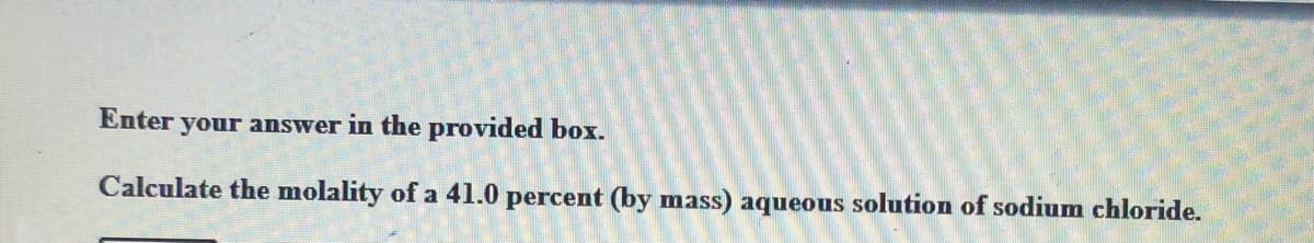 Enter your answer in the provided box.
Calculate the molality of a 41.0 percent (by mass) aqueous solution of sodium chloride.
