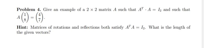 Problem 4. Give an example of a 2 x 2 matrix A such that AT . A = I2 and such that
%3D
A() - ()
Hint: Matrices of rotations and reflections both satisfy AT A = I2. What is the length of
the given vectors?
