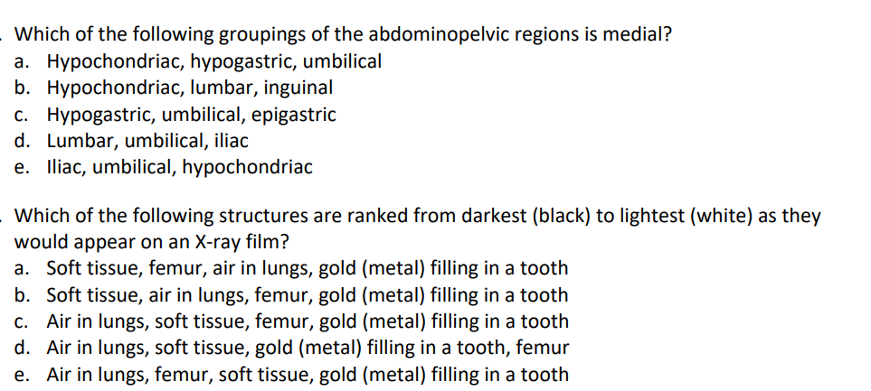 Which of the following groupings of the abdominopelvic regions is medial?
a. Hypochondriac, hypogastric, umbilical
b. Hypochondriac, lumbar, inguinal
c. Hypogastric, umbilical, epigastric
d. Lumbar, umbilical, iliac
e. Iliac, umbilical, hypochondriac
Which of the following structures are ranked from darkest (black) to lightest (white) as they
would appear on an X-ray film?
a. Soft tissue, femur, air in lungs, gold (metal) filling in a tooth
b. Soft tissue, air in lungs, femur, gold (metal) filling in a tooth
c. Air in lungs, soft tissue, femur, gold (metal) filling in a tooth
d. Air in lungs, soft tissue, gold (metal) filling in a tooth, femur
e. Air in lungs, femur, soft tissue, gold (metal) filling in a tooth