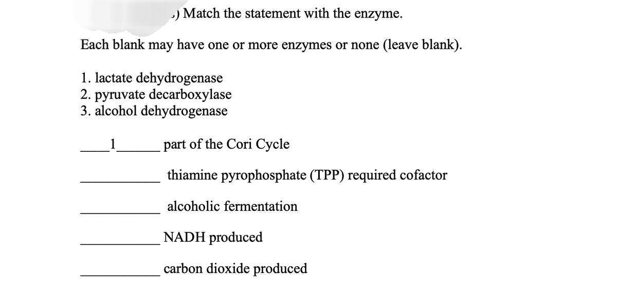 .) Match the statement with the enzyme.
Each blank may have one or more enzymes or none (leave blank).
1. lactate dehydrogenase
2. pyruvate decarboxylase
3. alcohol dehydrogenase
1
part of the Cori Cycle
thiamine pyrophosphate (TPP) required cofactor
alcoholic fermentation
NADH produced
carbon dioxide produced