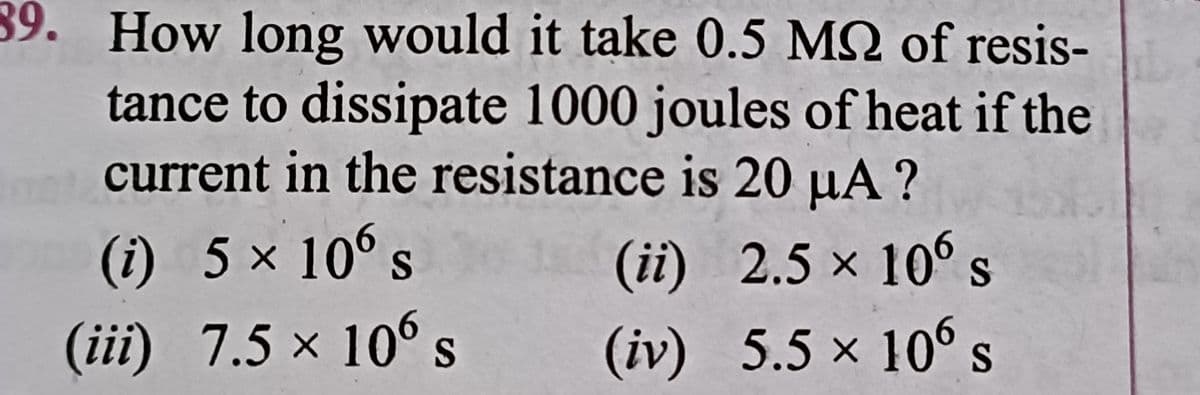 39. How long would it take 0.5 M2 of resis-
tance to dissipate 1000 joules of heat if the
current in the resistance is 20 µA ?
(i) 5 × 10° s
(ii) 2.5 x 10° s
(iii) 7.5 × 106s
(iv) 5.5 x 10° s
