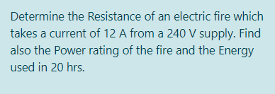 Determine the Resistance of an electric fire which
takes a current of 12 A from a 240 V supply. Find
also the Power rating of the fire and the Energy
used in 20 hrs.
