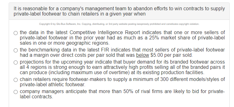 It is reasonable for a company's management team to abandon efforts to win contracts to supply
private-label footwear to chain retailers in a given year when
Copyright O by Glo-Bus Software, Inc. Capying, distributing, ar 3rd party website posting isexpressly prohibited and constitutes copyright vialation.
the data in the latest Competitive Intelligence Report indicates that one or more sellers of
private-label footwear in the prior year had as much as a 25% market share of private-label
sales in one or more geographic regions.
the benchmarking data in the latest FIR indicates that most sellers of private-label footwear
had a margin over direct costs per pair sold that was below $5.00 per pair sold.
O projections for the upcoming year indicate that buyer demand for its branded footwear across
all 4 regions is strong enough to earn attractively high profits selling all of the branded pairs it
can produce (including maximum use of overtime) at its existing production facilities.
chain retailers require footwear-makers to supply a minimum of 300 different models/styles of
private-label athletic footwear.
company managers anticipate that more than 50% of rival firms are likely to bid for private-
label contracts.
