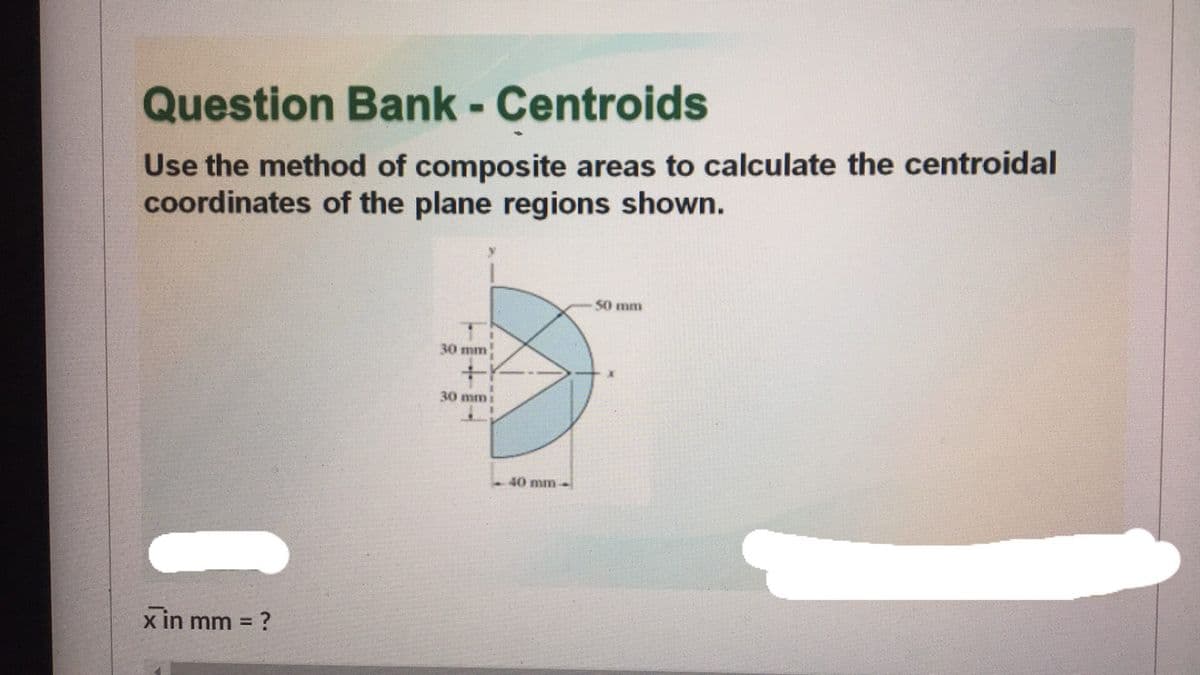 Question Bank- Centroids
Use the method of composite areas to calculate the centroidal
coordinates of the plane regions shown.
50 mm
30 mm
30 mm1
40 mm-
x in mm = ?
%3D

