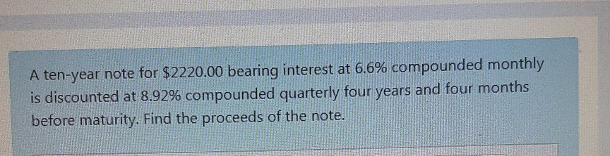 A ten-year note for $2220.00 bearing interest at 6.6% compounded monthly
is discounted at 8.92% compounded quarterly four years and four months
before maturity. Find the proceeds of the note.
