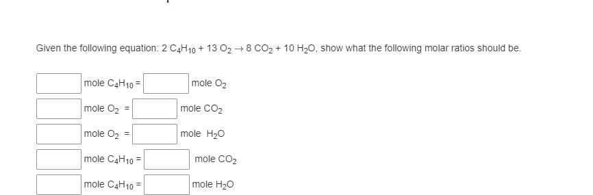 Given the following equation: 2 C4H10 + 13 O2 + 8 CO2 + 10 H20, show what the following molar ratios should be.
mole C4H10 =
mole O2
mole O2 =
mole CO2
mole O2 =
mole H20
mole C4H10 =
mole CO2
mole C4H10 =
mole H20
