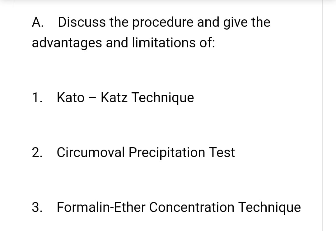 A. Discuss the procedure and give the
advantages and limitations of:
1. Kato - Katz Technique
2. Circumoval Precipitation Test
3.
Formalin-Ether Concentration Technique