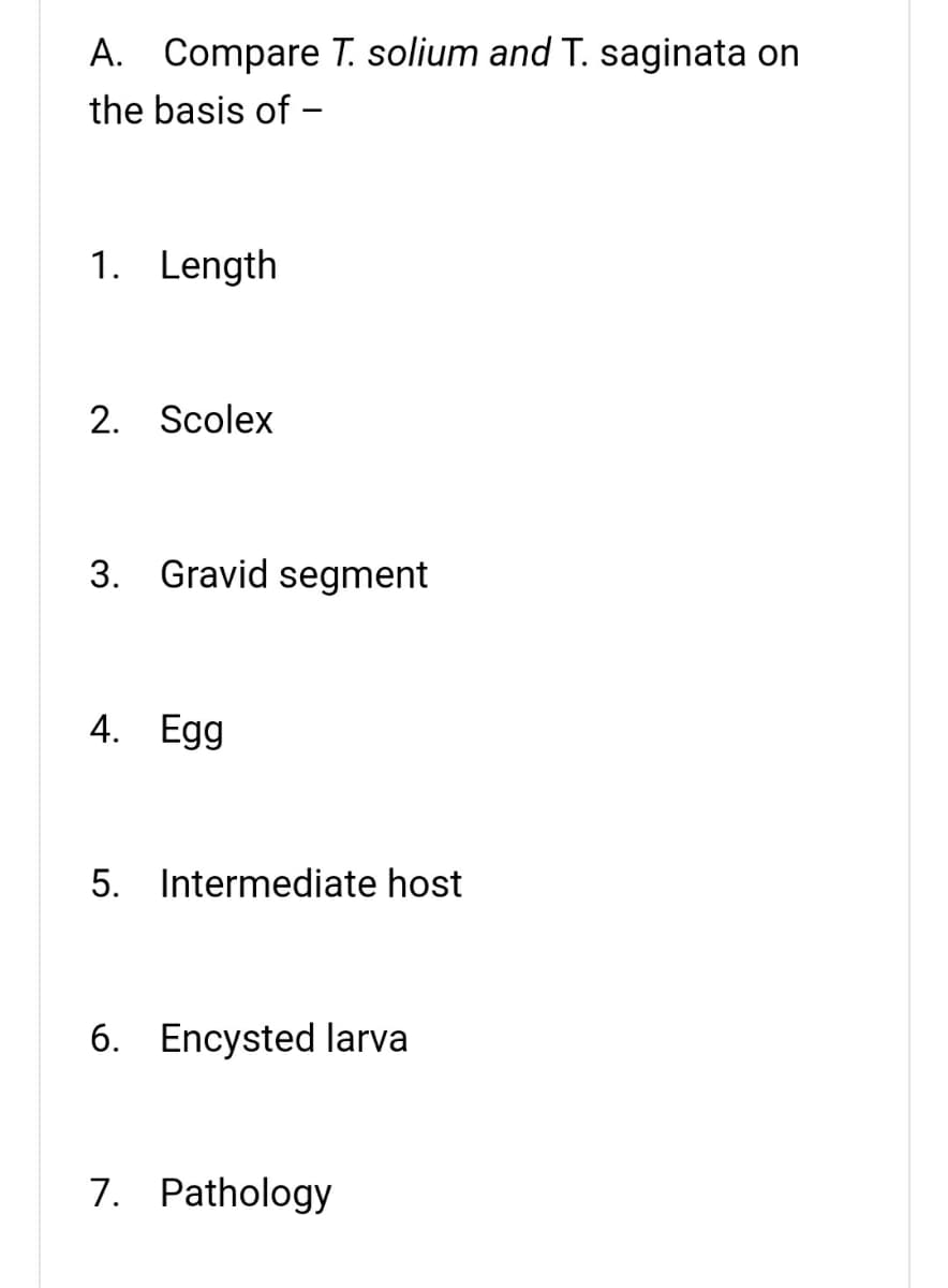 A. Compare T. solium and T. saginata on
the basis of -
1. Length
2. Scolex
3. Gravid segment
4. Egg
5. Intermediate host
6. Encysted larva
7. Pathology