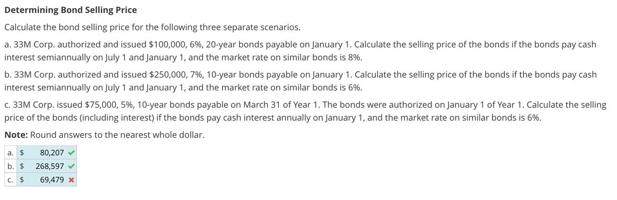 Determining Bond Selling Price
Calculate the bond selling price for the following three separate scenarios.
a. 33M Corp. authorized and issued $100,000, 6%, 20-year bonds payable on January 1. Calculate the selling price of the bonds if the bonds pay cash
interest semiannually on July 1 and January 1, and the market rate on similar bonds is 8%.
b. 33M Corp. authorized and issued $250,000, 7%, 10-year bonds payable on January 1. Calculate the selling price of the bonds if the bonds pay cash
interest semiannually on July 1 and January 1, and the market rate on similar bonds is 6%.
c. 33M Corp. issued $75,000, 5%, 10-year bonds payable on March 31 of Year 1. The bonds were authorized on January 1 of Year 1. Calculate the selling
price of the bonds (including interest) if the bonds pay cash interest annually on January 1, and the market rate on similar bonds is 6%.
Note: Round answers to the nearest whole dollar.
a. $
80,207
b. $
268,597
C. $ 69,479 *