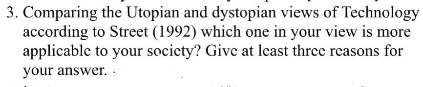 3. Comparing the Utopian and dystopian views of Technology
according to Street (1992) which one in your view is more
applicable to your society? Give at least three reasons for
your answer. :
