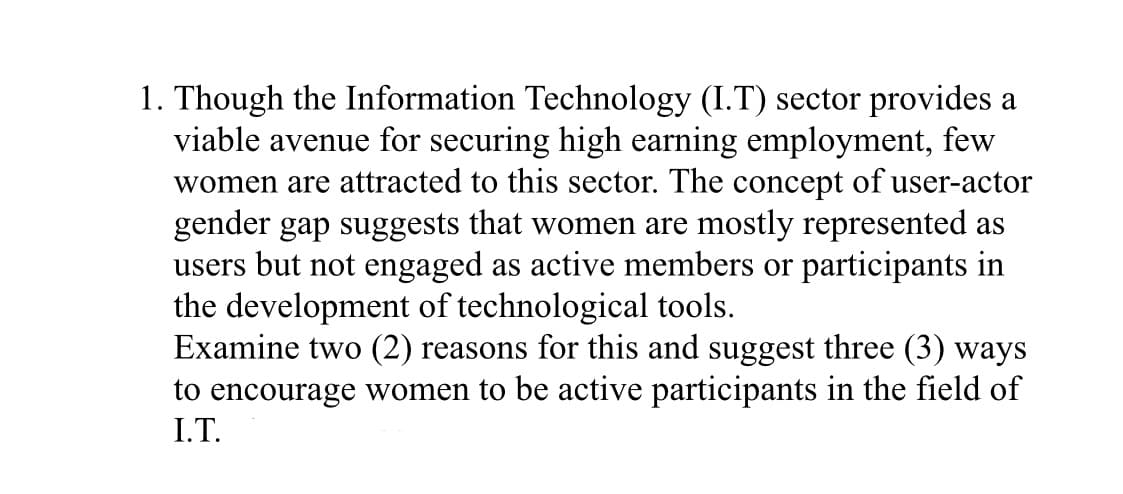 1. Though the Information Technology (I.T) sector provides a
viable avenue for securing high earning employment, few
women are attracted to this sector. The concept of user-actor
gender gap suggests that women are mostly represented as
users but not engaged as active members or participants in
the development of technological tools.
Examine two (2) reasons for this and suggest three (3) ways
to encourage women to be active participants in the field of
I.T.
