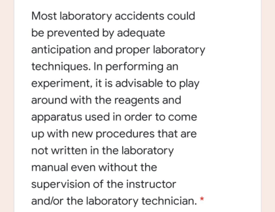 Most laboratory accidents could
be prevented by adequate
anticipation and proper laboratory
techniques. In performing an
experiment, it is advisable to play
around with the reagents and
apparatus used in order to come
up with new procedures that are
not written in the laboratory
manual even without the
supervision of the instructor
and/or the laboratory technician.
