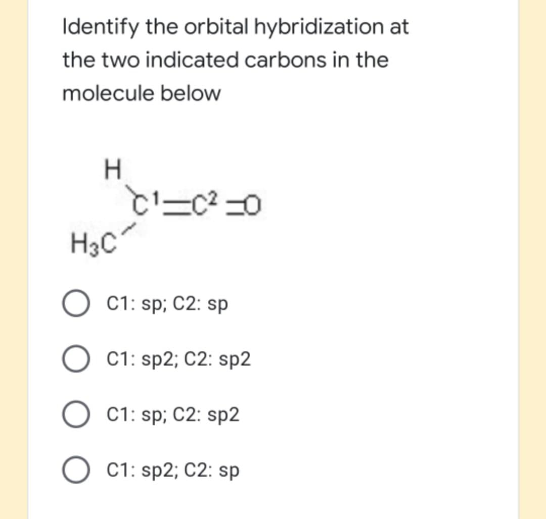 Identify the orbital hybridization at
the two indicated carbons in the
molecule below
H.
H3C
O C1: sp; C2: sp
C1: sp2; C2: sp2
C1: sp; C2: sp2
C1: sp2; C2: sp
